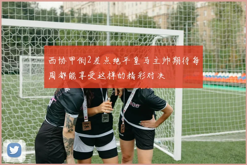 西协甲倒2差点绝平皇马主帅期待每周都能享受这样的精彩对决