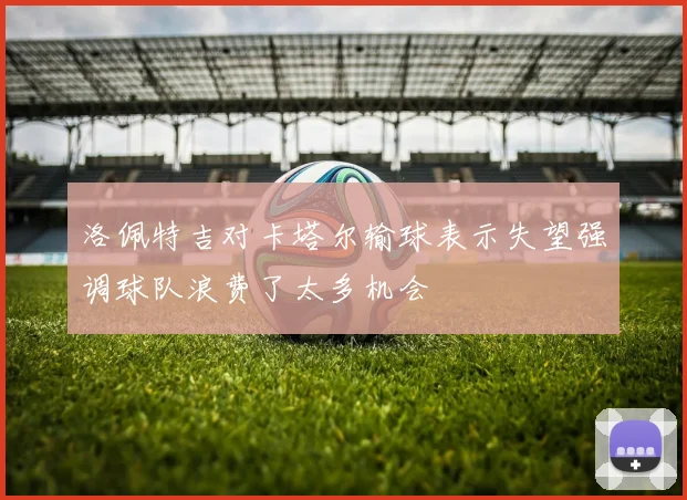 洛佩特吉对卡塔尔输球表示失望强调球队浪费了太多机会