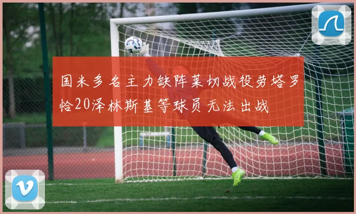 国米多名主力缺阵莱切战役劳塔罗恰20泽林斯基等球员无法出战