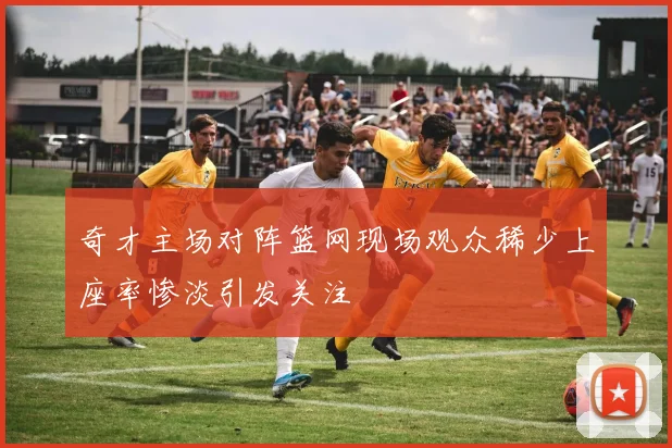 奇才主场对阵篮网现场观众稀少上座率惨淡引发关注