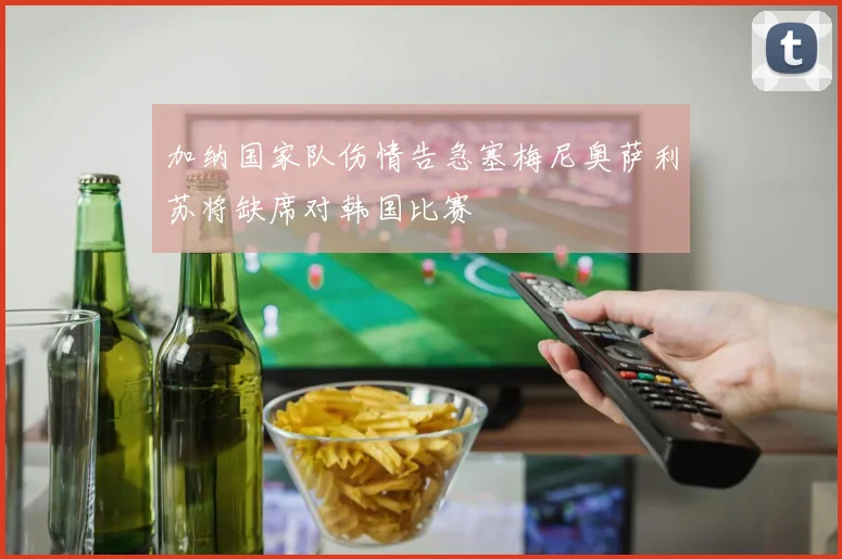 加纳国家队伤情告急塞梅尼奥萨利苏将缺席对韩国比赛