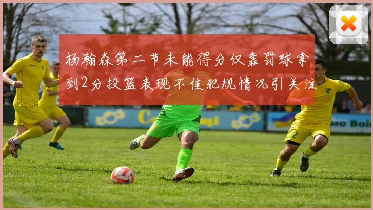 杨瀚森第二节未能得分仅靠罚球拿到2分投篮表现不佳犯规情况引关注