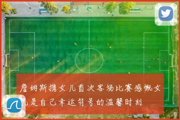 詹姆斯携女儿首次客场比赛感慨女儿是自己幸运符号的温馨时刻