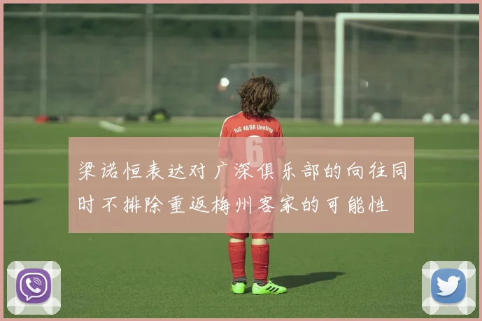 梁诺恒表达对广深俱乐部的向往同时不排除重返梅州客家的可能性