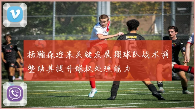 杨瀚森迎来关键发展期球队战术调整助其提升球权处理能力