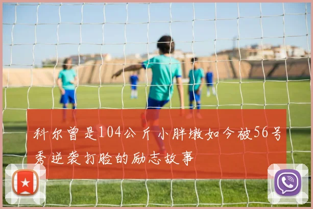 科尔曾是104公斤小胖墩如今被56号秀逆袭打脸的励志故事