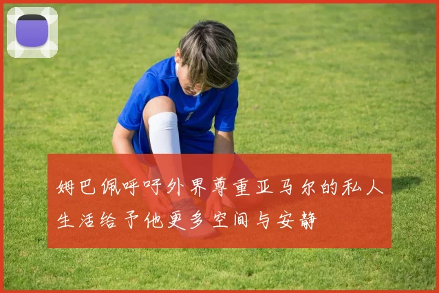 姆巴佩呼吁外界尊重亚马尔的私人生活给予他更多空间与安静