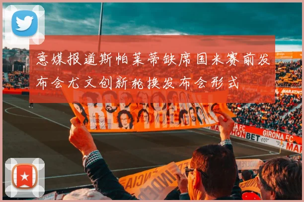 意媒报道斯帕莱蒂缺席国米赛前发布会尤文创新轮换发布会形式