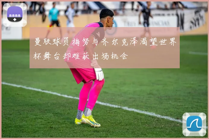 曼联球员梅努与齐尔克泽渴望世界杯舞台却难获出场机会