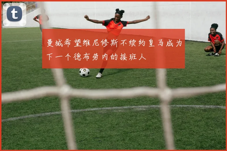 曼城希望维尼修斯不续约皇马成为下一个德布劳内的接班人