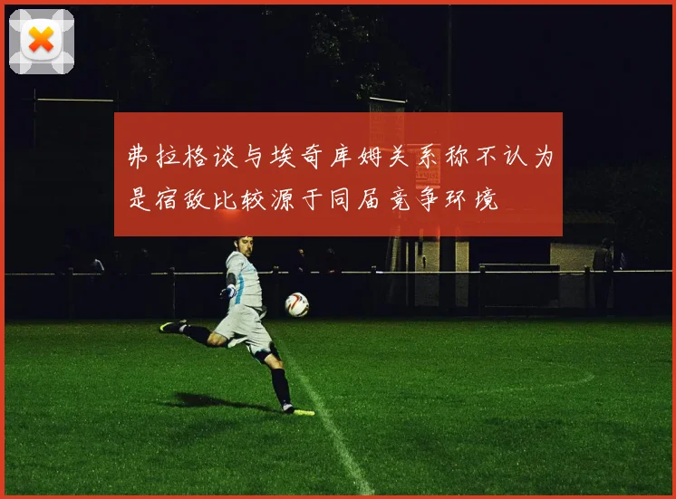 弗拉格谈与埃奇库姆关系称不认为是宿敌比较源于同届竞争环境