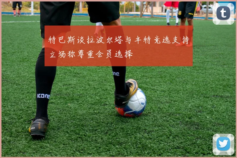 特巴斯谈拉波尔塔与丰特竞选支持立场称尊重会员选择