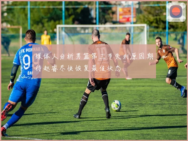 媒体人分析男篮第三节失利原因期待赵睿尽快恢复最佳状态