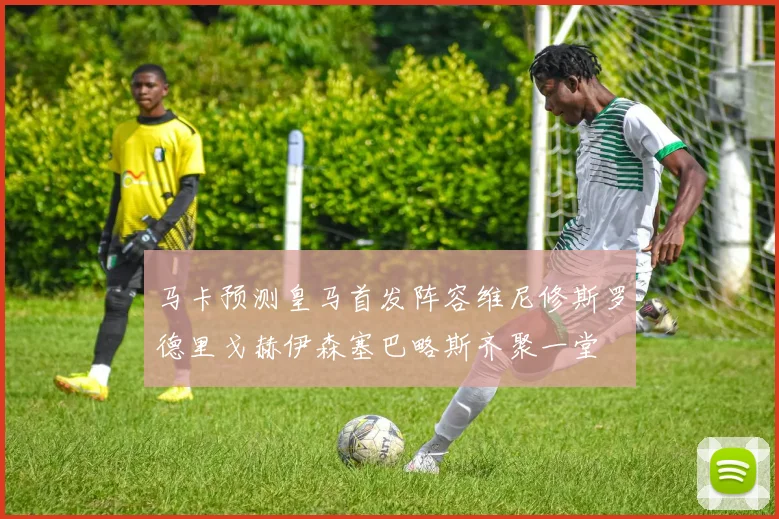 马卡预测皇马首发阵容维尼修斯罗德里戈赫伊森塞巴略斯齐聚一堂