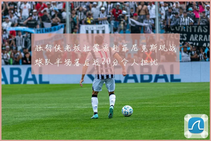 独行侠老板杜蒙亲赴菲尼克斯观战球队半场落后近20分令人担忧