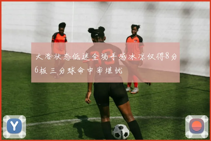 大洛状态低迷全场手感冰凉仅得8分6板三分球命中率堪忧